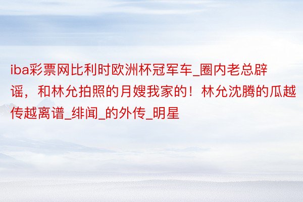 iba彩票网比利时欧洲杯冠军车_圈内老总辟谣，和林允拍照的月嫂我家的！林允沈腾的瓜越传越离谱_绯闻_的外传_明星